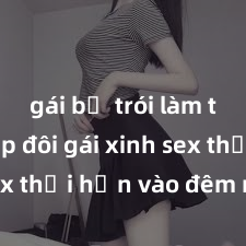 gái bị trói làm tình Cặp đôi gái xinh sex thổi hồn vào đêm muộn