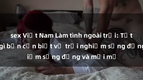 sex Việt Nam Làm tình ngoài trời: Tất cả những gì bạn cần biết về trải nghiệm sống động và mới mẻ