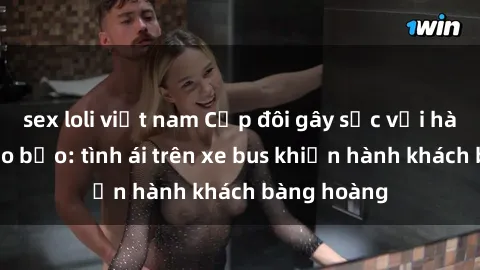sex loli việt nam Cặp đôi gây sốc với hành động táo bạo: tình ái trên xe bus khiến hành khách bàng hoàng