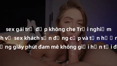 sex gái trẻ đẹp không che Trải nghiệm tuyệt vời với dịch vụ sex khách sạn đẳng cấp và tận hưởng những giây phút đam mê không giới hạn tại địa điểm lý tưởng của bạn.