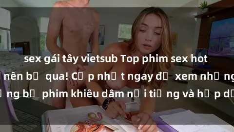 sex gái tây vietsub Top phim sex hot nhất mà bạn không nên bỏ qua! Cập nhật ngay để xem những bộ phim khiêu dâm nổi tiếng và hấp dẫn nhất hiện nay.