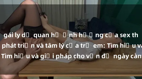 gái ly dị quan hệ Ảnh hưởng của sex thiếu niên đến sự phát triển và tâm lý của trẻ em: Tìm hiểu và giải pháp cho vấn đề ngày càng phổ biến