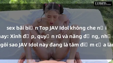 sex bãi biển Top JAV Idol không che nổi tiếng nhất hiện nay: Xinh đẹp, quyến rũ và năng động, những ngôi sao JAV Idol này đang là tâm điểm của làng phim  làm mưa làm gió.