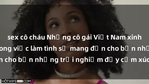 sex cô cháu Những cô gái Việt Nam xinh đẹp, nhiệt tình trong việc làm tình sẽ mang đến cho bạn những trải nghiệm đầy cảm xúc và say đắm