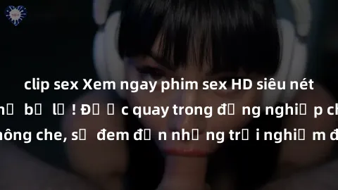 clip sex Xem ngay phim sex HD siêu nét cực sướng không thể bỏ lỡ! Được quay trong đồng nghiệp chất lượng cao, không che, sẽ đem đến những trải nghiệm độc đáo và đầy kích thích cho bạn. Hãy thử ngay!