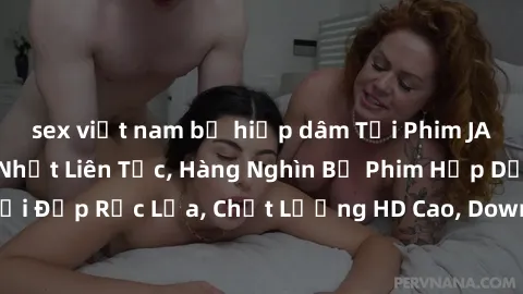 sex việt nam bị hiếp dâm Tải Phim JAV Miễn Phí - Cập Nhật Liên Tục, Hàng Nghìn Bộ Phim Hấp Dẫn, Người Đẹp Rực Lửa, Chất Lượng HD Cao, Download Nhanh Chóng và Dễ Dàng.
