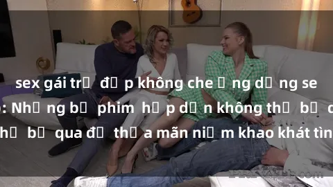sex gái trẻ đẹp không che Ứng dụng sex loạn luân vietsub: Những bộ phim  hấp dẫn không thể bỏ qua để thỏa mãn niềm khao khát tình dục của bạn!