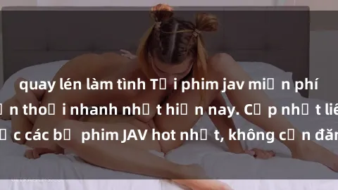 quay lén làm tình Tải phim jav miễn phí cho máy tính và điện thoại nhanh nhất hiện nay. Cập nhật liên tục các bộ phim JAV hot nhất, không cần đăng ký, hoàn toàn miễn phí.