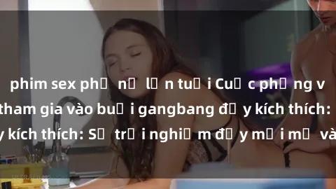 phim sex phụ nữ lớn tuổi Cuộc phỏng vấn với gái Việt tham gia vào buổi gangbang đầy kích thích: Sự trải nghiệm đầy mới mẻ và hấp dẫn!