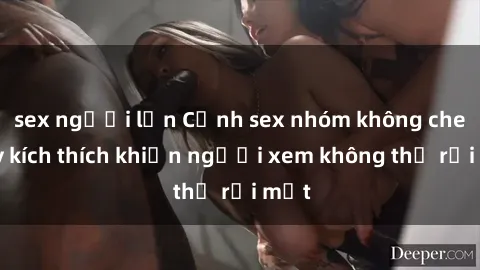 sex người lớn Cảnh sex nhóm không che đầy kích thích khiến người xem không thể rời mắt