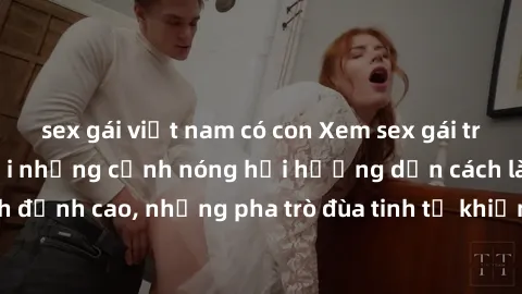 sex gái việt nam có con Xem sex gái trẻ đẹp không che với những cảnh nóng hổi hướng dẫn cách làm tình đỉnh cao, những pha trò đùa tinh tế khiến bạn không thể rời mắt.