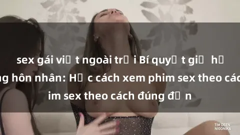 sex gái việt ngoài trời Bí quyết giữ hạnh phúc trong hôn nhân: Học cách xem phim sex theo cách đúng đắn