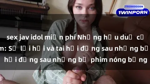 sex jav idol miễn phí Những hậu duệ của clip sex đình đám: Sự lợi hại và tai hại đằng sau những bộ phim nóng bỏng
