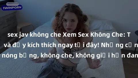 sex jav không che Xem Sex Không Che: Trải nghiệm mới lạ và đầy kích thích ngay tại đây! Những cảnh quay nóng bỏng, không che, không giới hạn đang chờ đón bạn. Đừng bỏ lỡ!