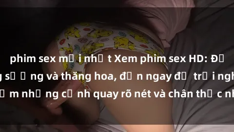 phim sex mới nhất Xem phim sex HD: Đỉnh cao của sự sung sướng và thăng hoa, đến ngay để trải nghiệm những cảnh quay rõ nét và chân thực nhất. Hãy cùng khám phá!