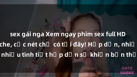 sex gái nga Xem ngay phim sex full HD đỉnh cao, không che, cực nét chỉ có tại đây! Hấp dẫn, nhiều tình tiết hấp dẫn sẽ khiến bạn thỏa mãn đắm say.