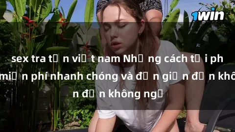 sex tra tấn việt nam Những cách tải phim sex miễn phí nhanh chóng và đơn giản đến không ngờ