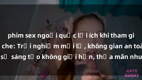 phim sex ngoại quốc lợi ích khi tham gia sex online không che: Trải nghiệm mới lạ, không gian an toàn, sự sáng tạo không giới hạn, thỏa mãn nhu cầu tình dục của bạn.
