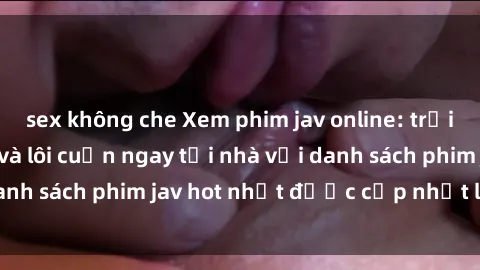 sex không che Xem phim jav online: trải nghiệm hấp dẫn và lôi cuốn ngay tại nhà với danh sách phim jav hot nhất được cập nhật liên tục.