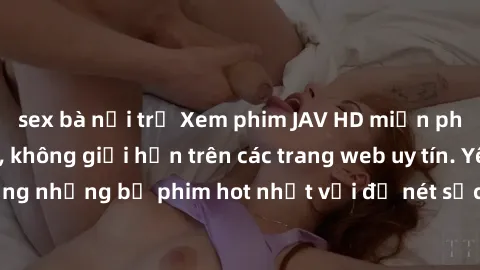 sex bà nội trợ Xem phim JAV HD miễn phí chất lượng cao, không giới hạn trên các trang web uy tín. Yên tâm tận hưởng những bộ phim hot nhất với độ nét sắc sảo, đẹp mắt ngay tại nhà. Hãy trải nghiệm nga