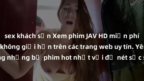 sex khách sạn Xem phim JAV HD miễn phí chất lượng cao, không giới hạn trên các trang web uy tín. Yên tâm tận hưởng những bộ phim hot nhất với độ nét sắc sảo, đẹp mắt ngay tại nhà. Hãy trải nghiệm ngay