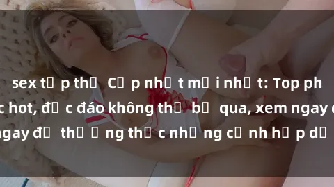 sex tập thể Cập nhật mới nhất: Top phim JAV Vietsub cực hot, độc đáo không thể bỏ qua, xem ngay để thưởng thức những cảnh hấp dẫn và đầy kích thích!