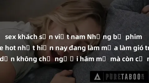 sex khách sạn việt nam Những bộ phim JAV idol không che hot nhất hiện nay đang làm mưa làm gió trên mạng, hấp dẫn không chỉ người hâm mộ mà còn cả những ai mới tìm hiểu về thể loại này!