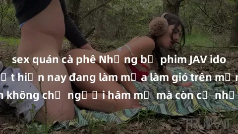 sex quán cà phê Những bộ phim JAV idol không che hot nhất hiện nay đang làm mưa làm gió trên mạng, hấp dẫn không chỉ người hâm mộ mà còn cả những ai mới tìm hiểu về thể loại này!