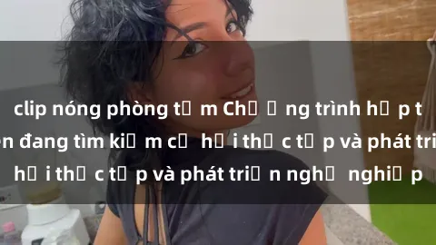 clip nóng phòng tắm Chương trình hợp tác JAV cho sinh viên đang tìm kiếm cơ hội thực tập và phát triển nghề nghiệp