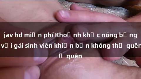 jav hd miễn phí Khoảnh khắc nóng bỏng với gái sinh viên khiến bạn không thể quên