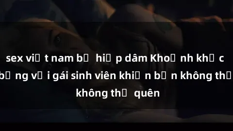 sex việt nam bị hiếp dâm Khoảnh khắc nóng bỏng với gái sinh viên khiến bạn không thể quên