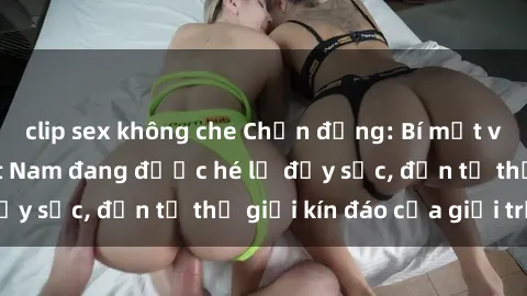 clip sex không che Chấn động: Bí mật về sex nữ sinh Việt Nam đang được hé lộ đầy sốc, đến từ thế giới kín đáo của giới trẻ.
