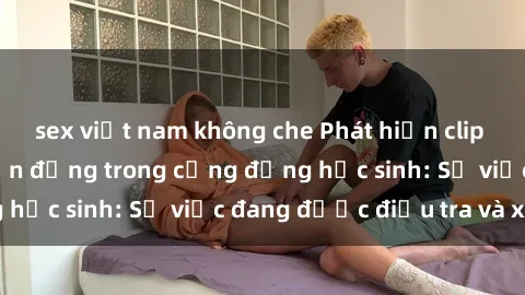 sex việt nam không che Phát hiện clip sex nữ sinh gây chấn động trong cộng đồng học sinh: Sự việc đang được điều tra và xử lý