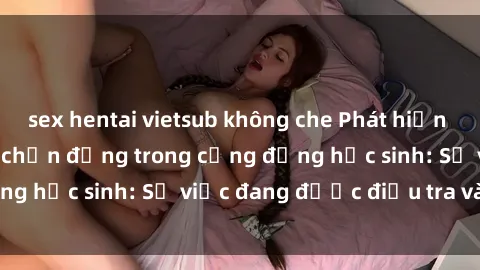 sex hentai vietsub không che Phát hiện clip sex nữ sinh gây chấn động trong cộng đồng học sinh: Sự việc đang được điều tra và xử lý