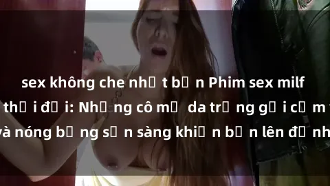 sex không che nhật bản Phim sex milf hấp dẫn nhất mọi thời đại: Những cô mẹ da trắng gợi cảm và nóng bỏng sẵn sàng khiến bạn lên đỉnh chỉ trong chớp mắt!