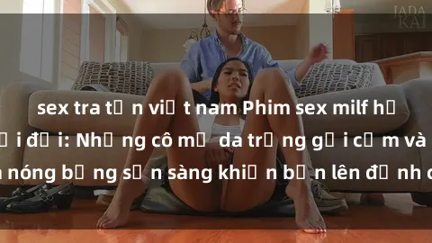 sex tra tấn việt nam Phim sex milf hấp dẫn nhất mọi thời đại: Những cô mẹ da trắng gợi cảm và nóng bỏng sẵn sàng khiến bạn lên đỉnh chỉ trong chớp mắt!