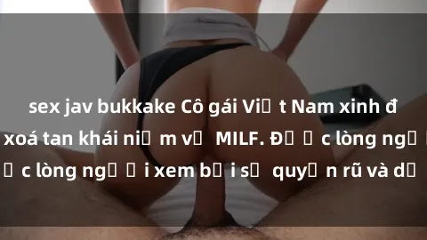 sex jav bukkake Cô gái Việt Nam xinh đẹp và gợi cảm làm xoá tan khái niệm về MILF. Được lòng người xem bởi sự quyến rũ và dễ thương.