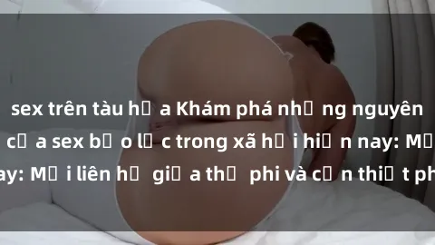 sex trên tàu hỏa Khám phá những nguyên nhân và hậu quả của sex bạo lực trong xã hội hiện nay: Mối liên hệ giữa thị phi và cần thiết phải ngăn chặn.