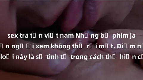 sex tra tấn việt nam Những bộ phim jav SM không che khiến người xem không thể rời mắt. Điểm nổi bật của thể loại này là sự tinh tế trong cách thể hiện cảm xúc và sự hấp dẫn của những cảnh quay.