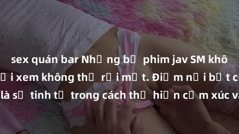 sex quán bar Những bộ phim jav SM không che khiến người xem không thể rời mắt. Điểm nổi bật của thể loại này là sự tinh tế trong cách thể hiện cảm xúc và sự hấp dẫn của những cảnh quay.