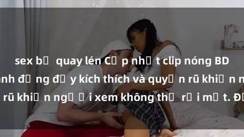 sex bị quay lén Cập nhật clip nóng BDSM: Những pha hành động đầy kích thích và quyến rũ khiến người xem không thể rời mắt. Đừng bỏ lỡ!