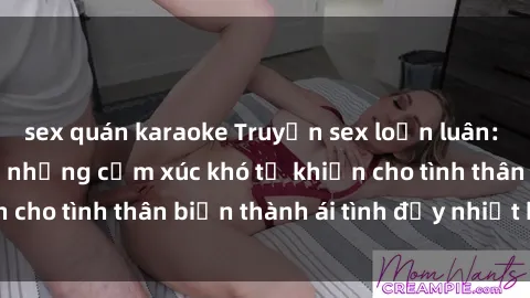 sex quán karaoke Truyện sex loạn luân: Bí mật gia đình và những cảm xúc khó tả khiến cho tình thân biến thành ái tình đầy nhiệt huyết