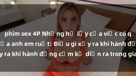 phim sex 4P Những hệ lụy của việc có quan hệ tình dục giữa anh em ruột: Điều gì xảy ra khi hành động cấm kỵ diễn ra trong gia đình?