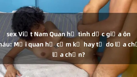sex Việt Nam Quan hệ tình dục giữa ông cháu: Mối quan hệ cấm kỵ hay tự do lựa chọn?