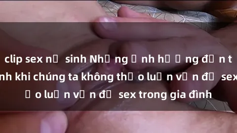 clip sex nữ sinh Những ảnh hưởng đến tình cảm gia đình khi chúng ta không thảo luận vấn đề sex trong gia đình