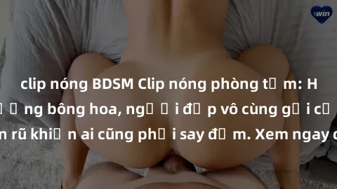 clip nóng BDSM Clip nóng phòng tắm: Hít thở nồng nàn hương bông hoa, người đẹp vô cùng gợi cảm và quyến rũ khiến ai cũng phải say đắm. Xem ngay để trải nghiệm điều đặc biệt!