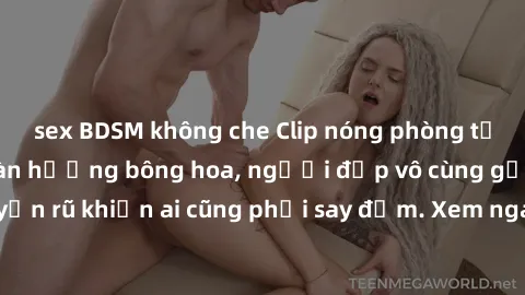 sex BDSM không che Clip nóng phòng tắm: Hít thở nồng nàn hương bông hoa, người đẹp vô cùng gợi cảm và quyến rũ khiến ai cũng phải say đắm. Xem ngay để trải nghiệm điều đặc biệt!