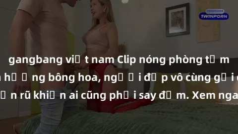 gangbang việt nam Clip nóng phòng tắm: Hít thở nồng nàn hương bông hoa, người đẹp vô cùng gợi cảm và quyến rũ khiến ai cũng phải say đắm. Xem ngay để trải nghiệm điều đặc biệt!