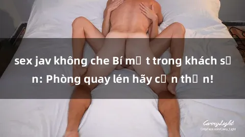 sex jav không che Bí mật trong khách sạn: Phòng quay lén hãy cẩn thận!