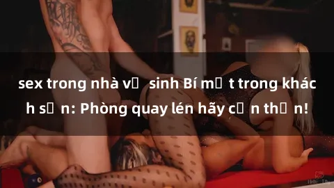 sex trong nhà vệ sinh Bí mật trong khách sạn: Phòng quay lén hãy cẩn thận!